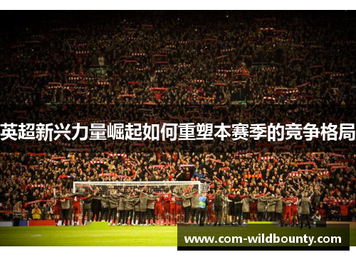 英超新兴力量崛起如何重塑本赛季的竞争格局 英超新兴力量崛起如何重塑本赛季的竞争格局