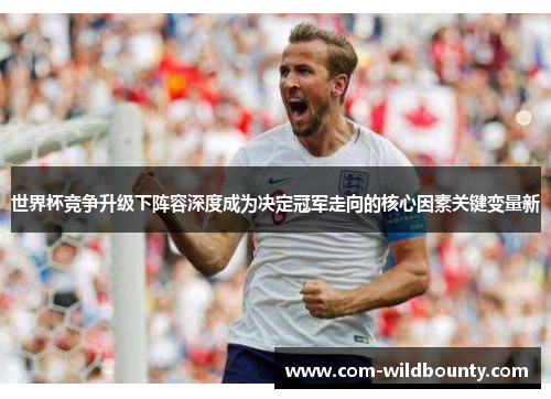 世界杯竞争升级下阵容深度成为决定冠军走向的核心因素关键变量新 世界杯竞争升级下阵容深度成为决定冠军走向的核心因素关键变量新