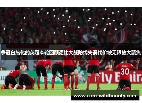 争冠白热化的英超本轮回顾德比大战防线失误代价被无限放大聚焦